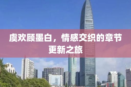虞欢顾墨白，情感交织的章节更新之旅