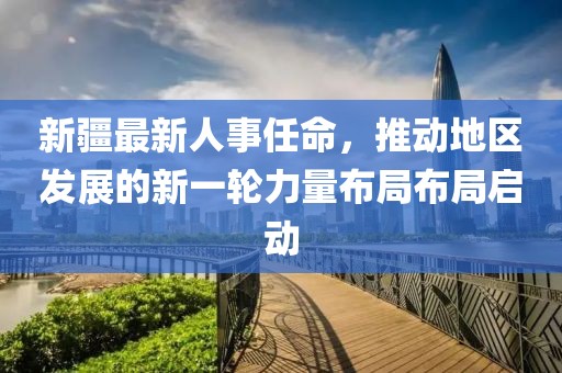 新疆最新人事任命，推动地区发展的新一轮力量布局布局启动