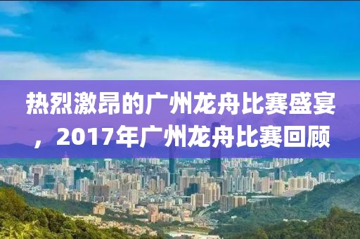 热烈激昂的广州龙舟比赛盛宴，2017年广州龙舟比赛回顾