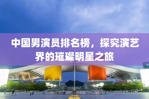 中国男演员排名榜，探究演艺界的璀璨明星之旅