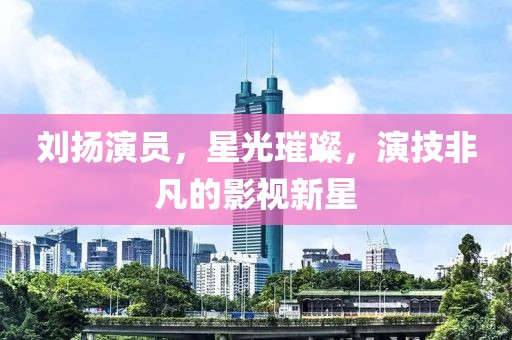 刘扬演员，星光璀璨，演技非凡的影视新星
