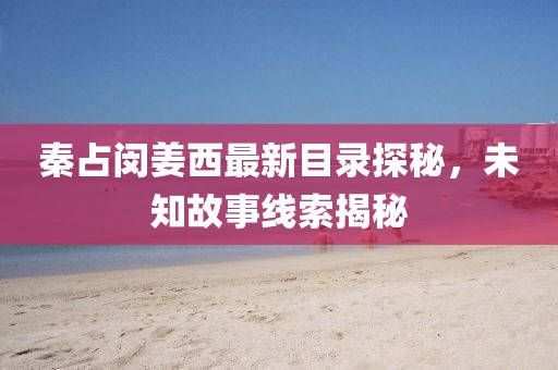 秦占闵姜西最新目录探秘，未知故事线索揭秘