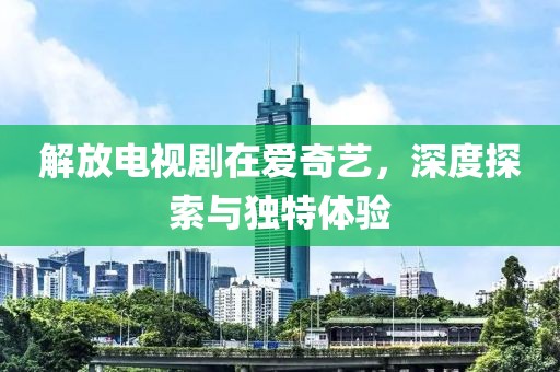 解放电视剧在爱奇艺，深度探索与独特体验