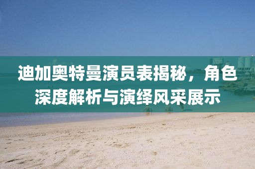 迪加奥特曼演员表揭秘，角色深度解析与演绎风采展示