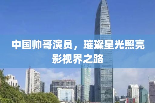 中国帅哥演员，璀璨星光照亮影视界之路