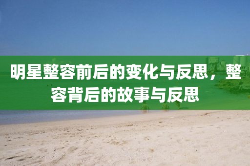 明星整容前后的变化与反思，整容背后的故事与反思