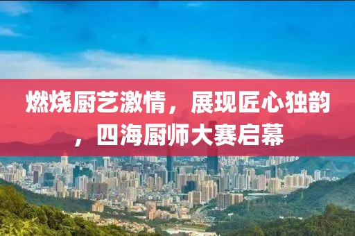 燃烧厨艺激情，展现匠心独韵，四海厨师大赛启幕