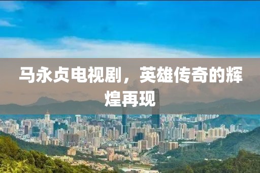 马永贞电视剧，英雄传奇的辉煌再现