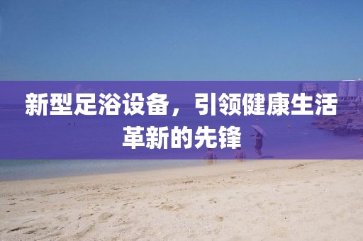 新型足浴设备，引领健康生活革新的先锋