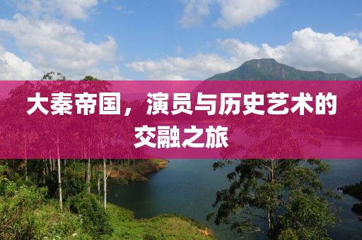 大秦帝国，演员与历史艺术的交融之旅