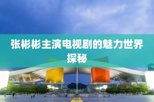 张彬彬主演电视剧的魅力世界探秘