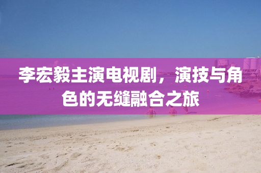 李宏毅主演电视剧，演技与角色的无缝融合之旅