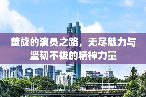 董旋的演员之路，无尽魅力与坚韧不拔的精神力量