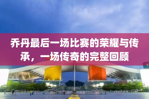 乔丹最后一场比赛的荣耀与传承，一场传奇的完整回顾