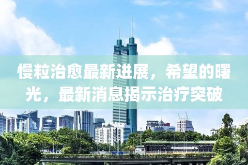 慢粒治愈最新进展，希望的曙光，最新消息揭示治疗突破