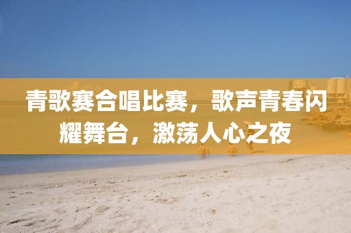 青歌赛合唱比赛，歌声青春闪耀舞台，激荡人心之夜
