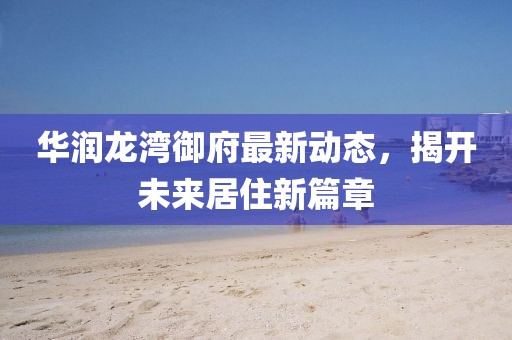 华润龙湾御府最新动态，揭开未来居住新篇章