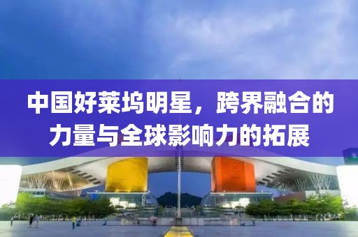 中国好莱坞明星，跨界融合的力量与全球影响力的拓展