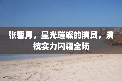 张馨月，星光璀璨的演员，演技实力闪耀全场