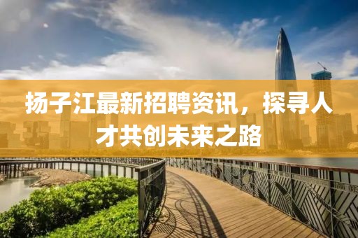 扬子江最新招聘资讯，探寻人才共创未来之路