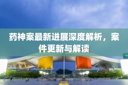 药神案最新进展深度解析，案件更新与解读