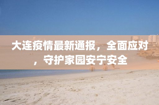 大连疫情最新通报，全面应对，守护家园安宁安全