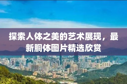 探索人体之美的艺术展现，最新胴体图片精选欣赏