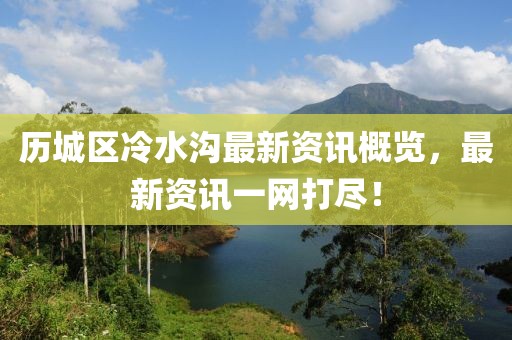 历城区冷水沟最新资讯概览，最新资讯一网打尽！