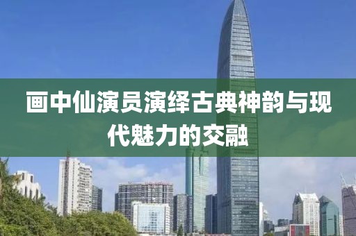 画中仙演员演绎古典神韵与现代魅力的交融