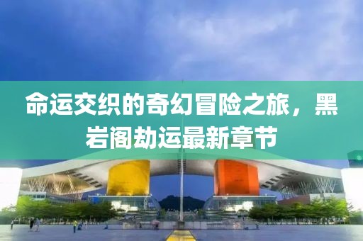 命运交织的奇幻冒险之旅，黑岩阁劫运最新章节