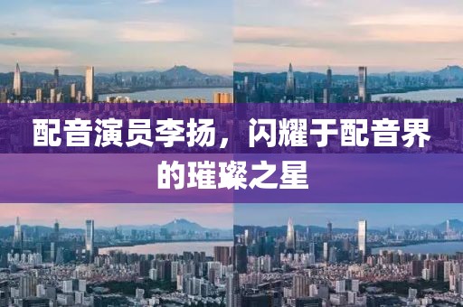 配音演员李扬，闪耀于配音界的璀璨之星