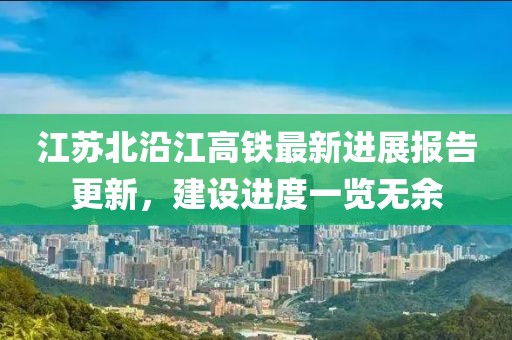 江苏北沿江高铁最新进展报告更新，建设进度一览无余