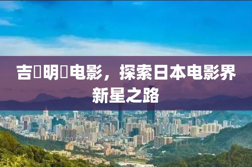 吉沢明歩电影，探索日本电影界新星之路