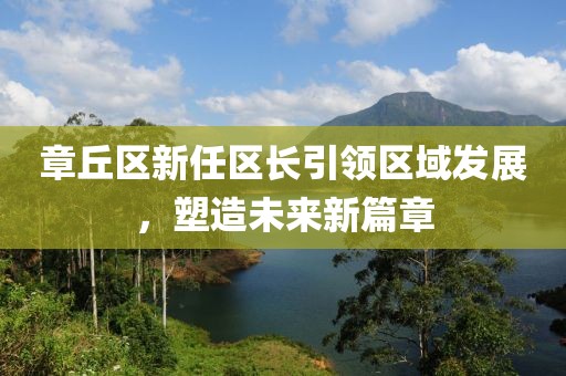 章丘区新任区长引领区域发展，塑造未来新篇章