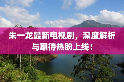 朱一龙最新电视剧，深度解析与期待热盼上线！