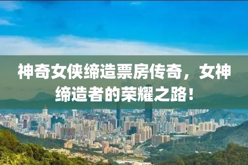 神奇女侠缔造票房传奇，女神缔造者的荣耀之路！