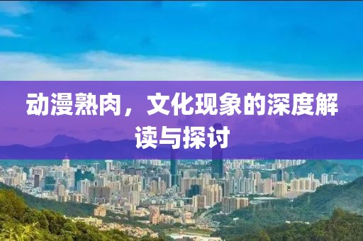 动漫熟肉，文化现象的深度解读与探讨