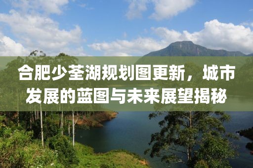 合肥少荃湖规划图更新，城市发展的蓝图与未来展望揭秘