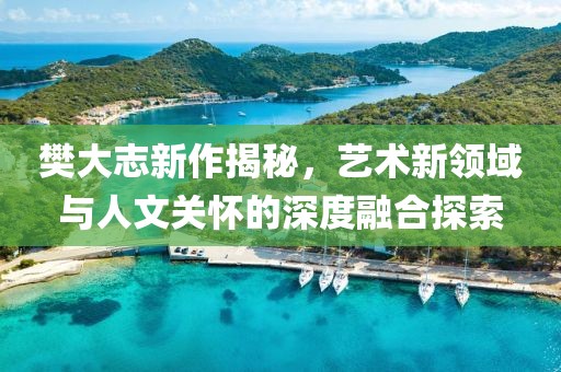 樊大志新作揭秘，艺术新领域与人文关怀的深度融合探索