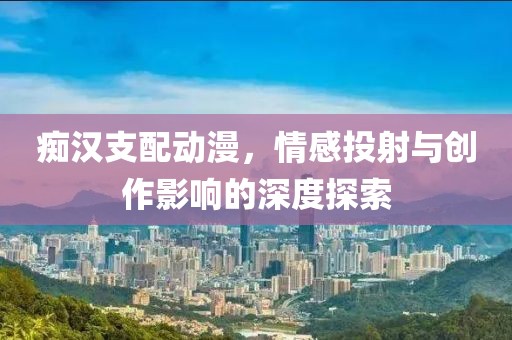 痴汉支配动漫，情感投射与创作影响的深度探索