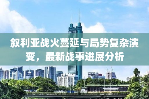 叙利亚战火蔓延与局势复杂演变，最新战事进展分析