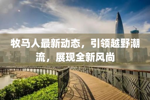 牧马人最新动态，引领越野潮流，展现全新风尚