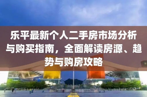 乐平最新个人二手房市场分析与购买指南，全面解读房源、趋势与购房攻略