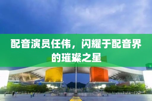 配音演员任伟，闪耀于配音界的璀璨之星