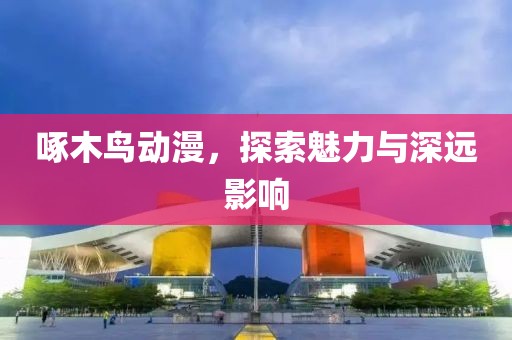 啄木鸟动漫，探索魅力与深远影响