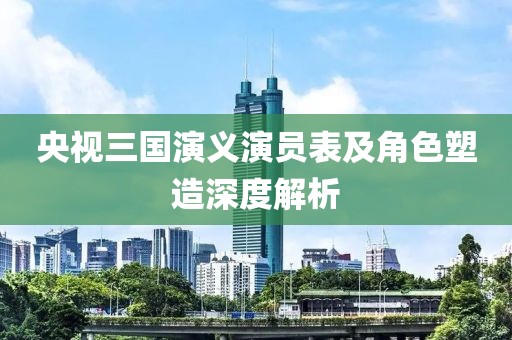 央视三国演义演员表及角色塑造深度解析