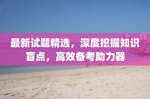 最新试题精选，深度挖掘知识盲点，高效备考助力器