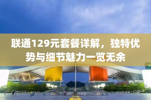 联通129元套餐详解，独特优势与细节魅力一览无余