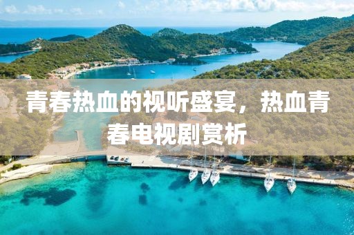 青春热血的视听盛宴，热血青春电视剧赏析