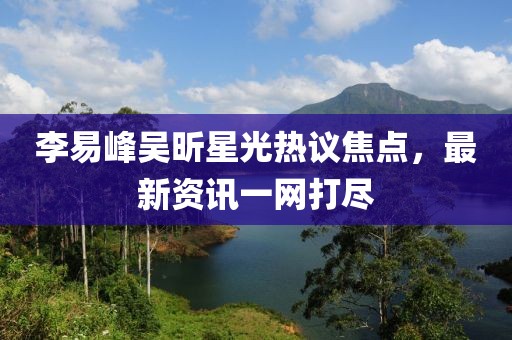 李易峰吴昕星光热议焦点，最新资讯一网打尽